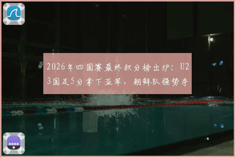 2026年四国赛最终积分榜出炉：U23国足5分拿下亚军，朝鲜队强势夺冠，完整赛果与排名分析