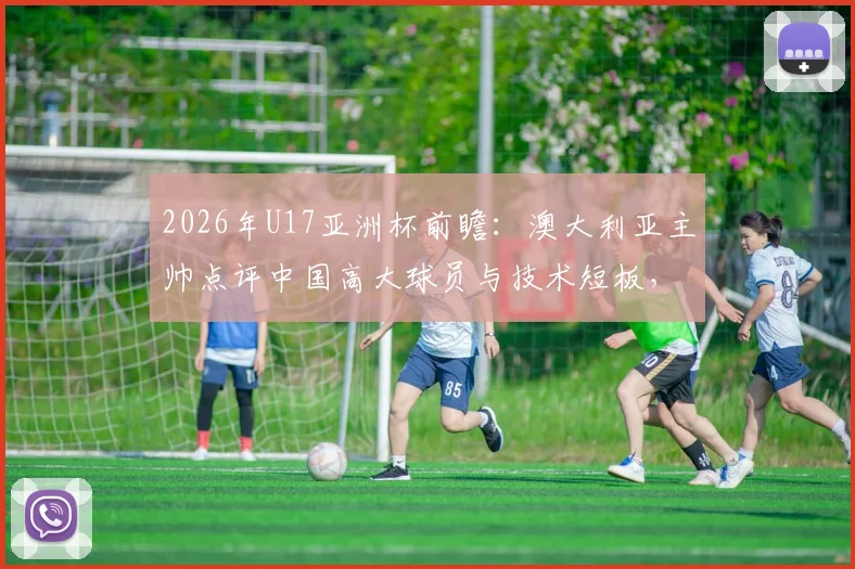2026年U17亚洲杯前瞻：澳大利亚主帅点评中国高大球员与技术短板，青训出路在哪？
