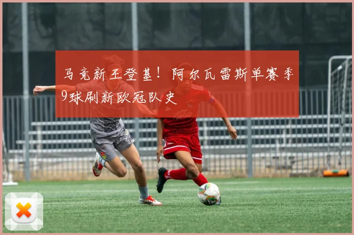 马竞新王登基！阿尔瓦雷斯单赛季9球刷新欧冠队史
