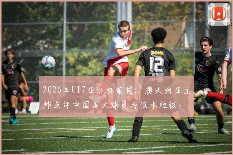 2026年U17亚洲杯前瞻：澳大利亚主帅点评中国高大球员与技术短板，青训出路在哪？