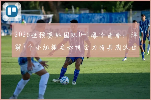 2026世预赛韩国队0-1爆冷南非，详解7个小组排名如何合力将其淘汰出局