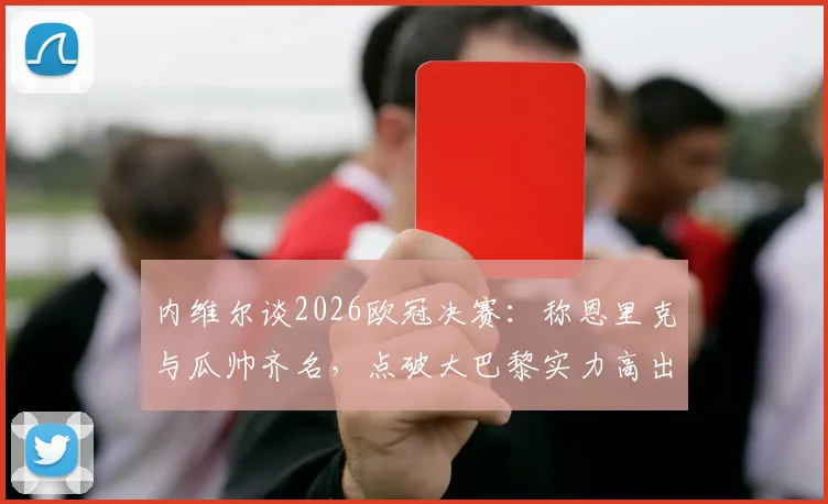 内维尔谈2026欧冠决赛：称恩里克与瓜帅齐名，点破大巴黎实力高出一档背后原因