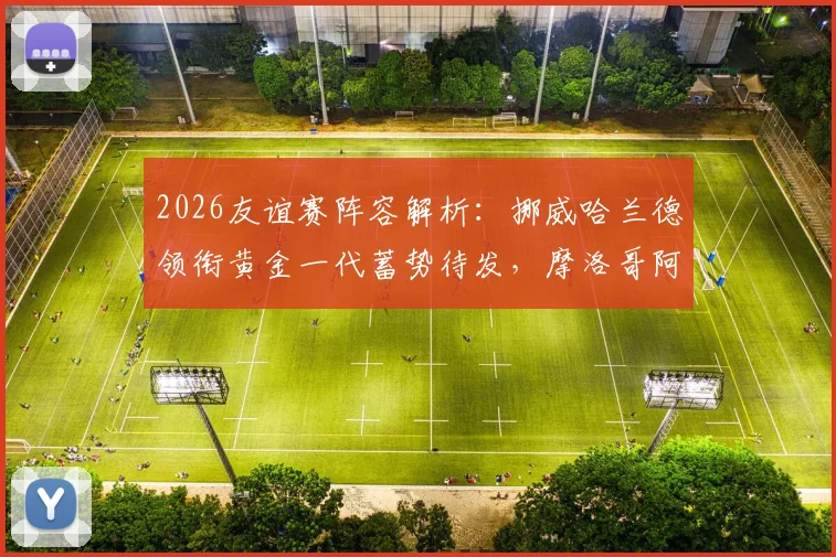 2026友谊赛阵容解析：挪威哈兰德领衔黄金一代蓄势待发，摩洛哥阿什拉夫或因何替补？