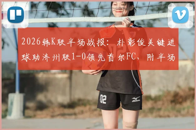 2026韩K联半场战报：朴彰俊关键进球助济州联1-0领先首尔FC，附半场数据与即时比分分析